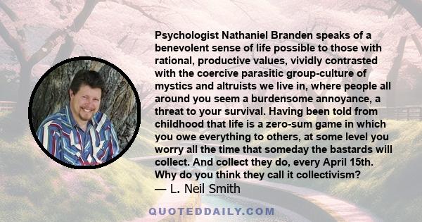 Psychologist Nathaniel Branden speaks of a benevolent sense of life possible to those with rational, productive values, vividly contrasted with the coercive parasitic group-culture of mystics and altruists we live in,