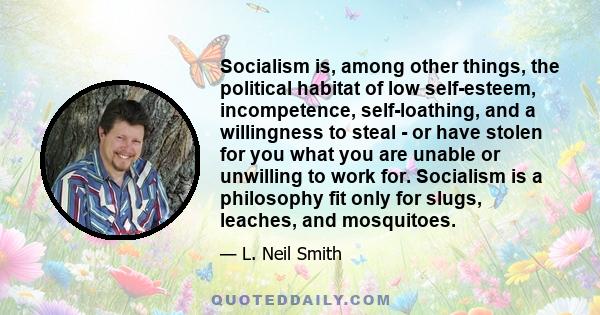 Socialism is, among other things, the political habitat of low self-esteem, incompetence, self-loathing, and a willingness to steal - or have stolen for you what you are unable or unwilling to work for. Socialism is a