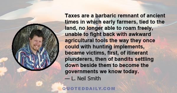 Taxes are a barbaric remnant of ancient times in which early farmers, tied to the land, no longer able to roam freely, unable to fight back with awkward agricultural tools the way they once could with hunting