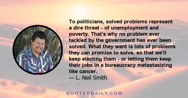 To politicians, solved problems represent a dire threat - of unemployment and poverty. That's why no problem ever tackled by the government has ever been solved. What they want is lots of problems they can promise to