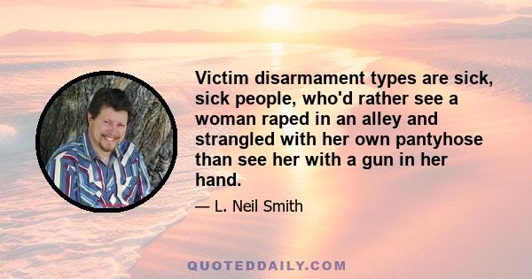 Victim disarmament types are sick, sick people, who'd rather see a woman raped in an alley and strangled with her own pantyhose than see her with a gun in her hand.