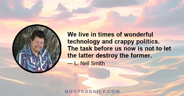 We live in times of wonderful technology and crappy politics. The task before us now is not to let the latter destroy the former.