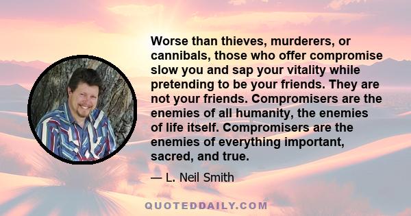 Worse than thieves, murderers, or cannibals, those who offer compromise slow you and sap your vitality while pretending to be your friends. They are not your friends. Compromisers are the enemies of all humanity, the