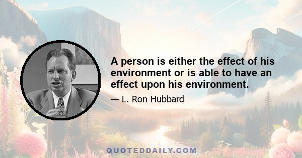 A person is either the effect of his environment or is able to have an effect upon his environment.