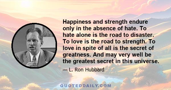 Happiness and strength endure only in the absence of hate. To hate alone is the road to disaster. To love is the road to strength. To love in spite of all is the secret of greatness. And may very well be the greatest