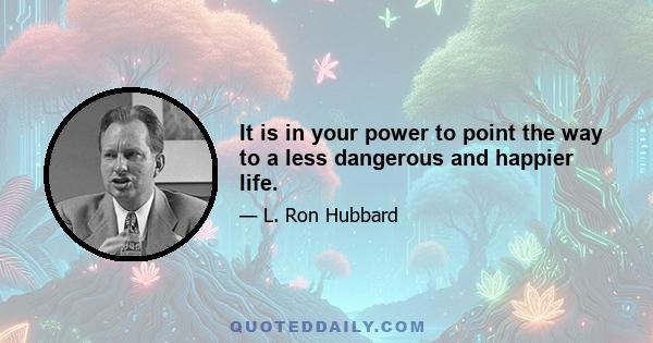 It is in your power to point the way to a less dangerous and happier life.