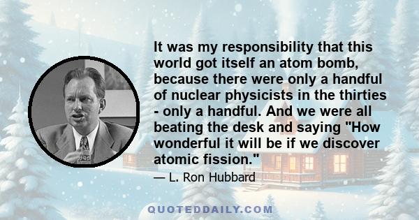 It was my responsibility that this world got itself an atom bomb, because there were only a handful of nuclear physicists in the thirties - only a handful. And we were all beating the desk and saying How wonderful it