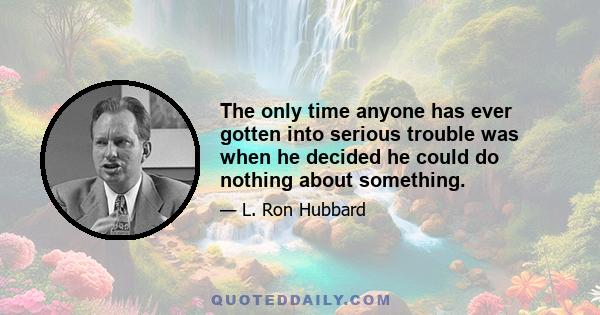 The only time anyone has ever gotten into serious trouble was when he decided he could do nothing about something.