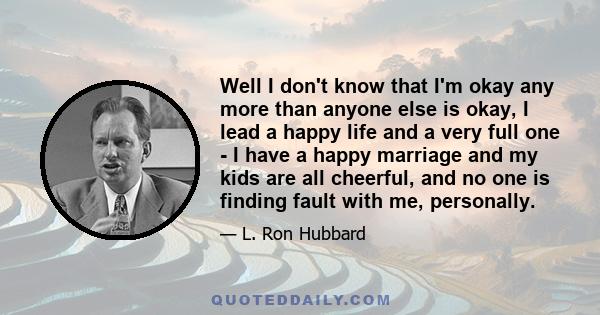 Well I don't know that I'm okay any more than anyone else is okay, I lead a happy life and a very full one - I have a happy marriage and my kids are all cheerful, and no one is finding fault with me, personally.