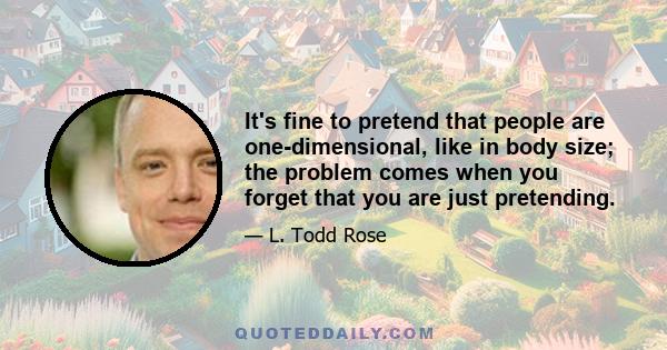 It's fine to pretend that people are one-dimensional, like in body size; the problem comes when you forget that you are just pretending.