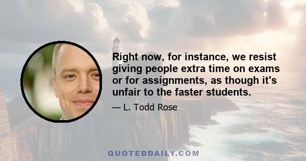 Right now, for instance, we resist giving people extra time on exams or for assignments, as though it's unfair to the faster students.