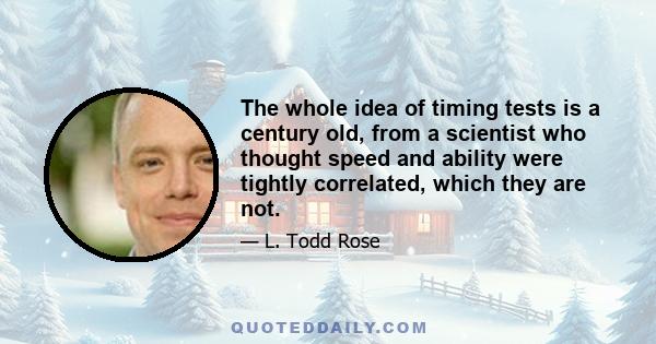 The whole idea of timing tests is a century old, from a scientist who thought speed and ability were tightly correlated, which they are not.