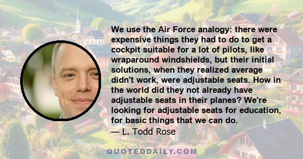 We use the Air Force analogy: there were expensive things they had to do to get a cockpit suitable for a lot of pilots, like wraparound windshields, but their initial solutions, when they realized average didn't work,