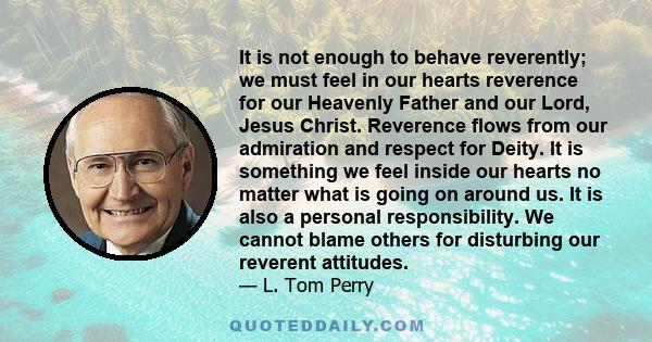 It is not enough to behave reverently; we must feel in our hearts reverence for our Heavenly Father and our Lord, Jesus Christ. Reverence flows from our admiration and respect for Deity. It is something we feel inside