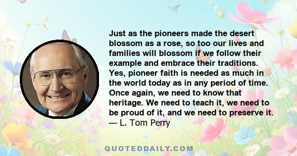 Just as the pioneers made the desert blossom as a rose, so too our lives and families will blossom if we follow their example and embrace their traditions. Yes, pioneer faith is needed as much in the world today as in