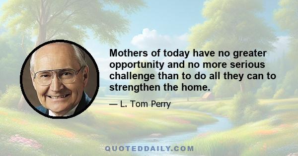 Mothers of today have no greater opportunity and no more serious challenge than to do all they can to strengthen the home.