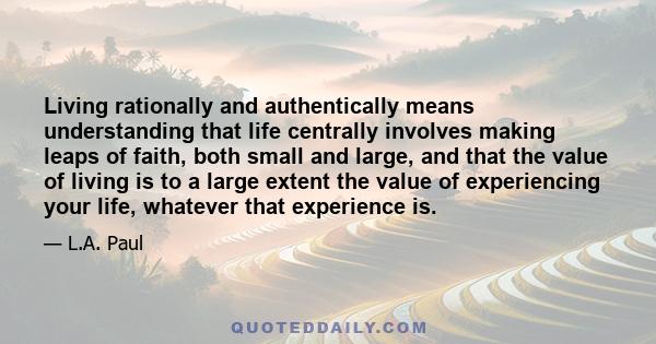 Living rationally and authentically means understanding that life centrally involves making leaps of faith, both small and large, and that the value of living is to a large extent the value of experiencing your life,