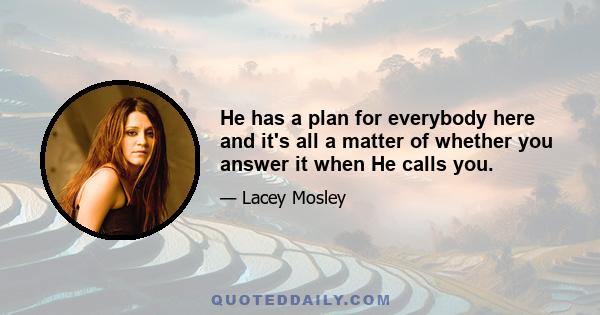 He has a plan for everybody here and it's all a matter of whether you answer it when He calls you.