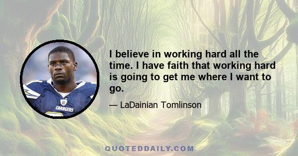 I believe in working hard all the time. I have faith that working hard is going to get me where I want to go.