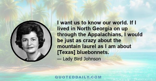 I want us to know our world. If I lived in North Georgia on up through the Appalachians, I would be just as crazy about the mountain laurel as I am about [Texas] bluebonnets.