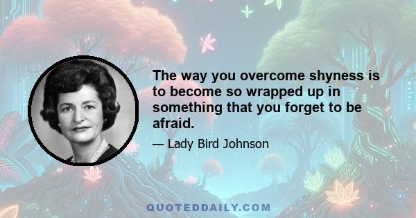 The way you overcome shyness is to become so wrapped up in something that you forget to be afraid.