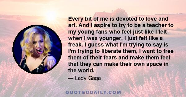 Every bit of me is devoted to love and art. And I aspire to try to be a teacher to my young fans who feel just like I felt when I was younger. I just felt like a freak. I guess what I'm trying to say is I'm trying to