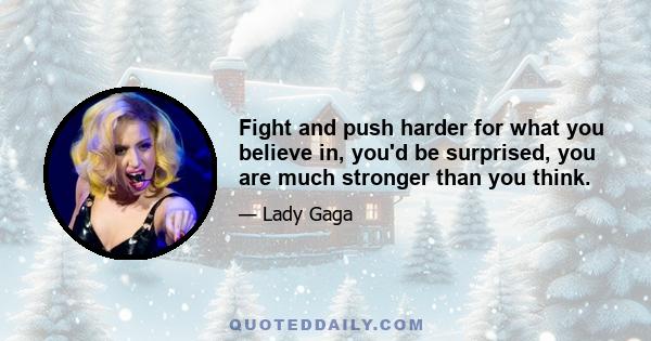 Fight and push harder for what you believe in, you'd be surprised, you are much stronger than you think.