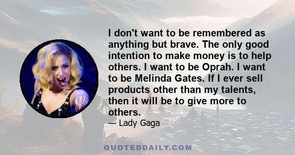 I don't want to be remembered as anything but brave. The only good intention to make money is to help others. I want to be Oprah. I want to be Melinda Gates. If I ever sell products other than my talents, then it will