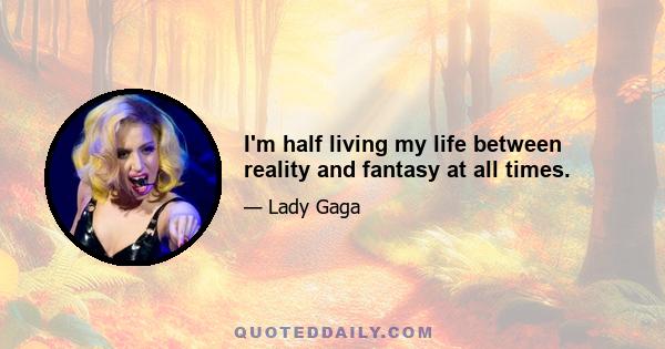 I'm half living my life between reality and fantasy at all times.