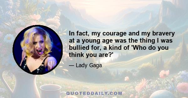 In fact, my courage and my bravery at a young age was the thing I was bullied for, a kind of 'Who do you think you are?'