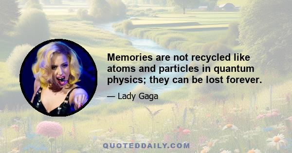 Memories are not recycled like atoms and particles in quantum physics; they can be lost forever.