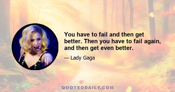 You have to fail and then get better. Then you have to fail again, and then get even better.