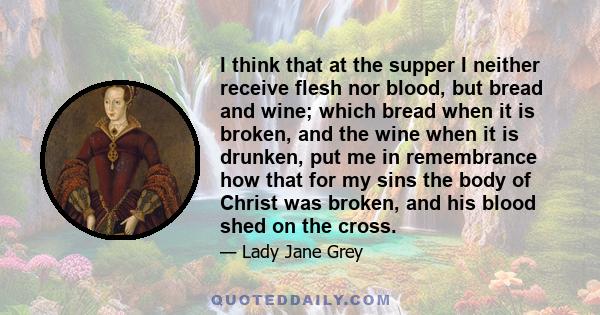 I think that at the supper I neither receive flesh nor blood, but bread and wine; which bread when it is broken, and the wine when it is drunken, put me in remembrance how that for my sins the body of Christ was broken, 