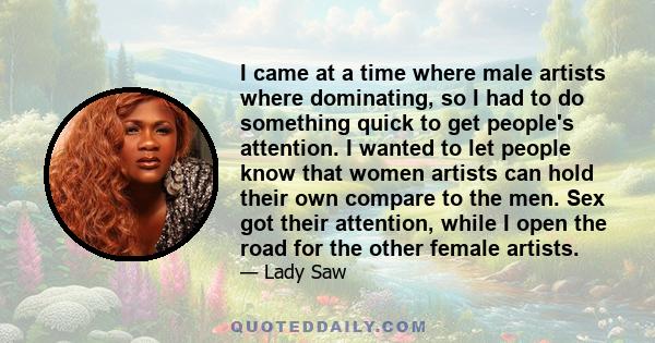 I came at a time where male artists where dominating, so I had to do something quick to get people's attention. I wanted to let people know that women artists can hold their own compare to the men. Sex got their