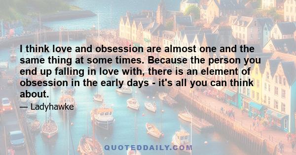 I think love and obsession are almost one and the same thing at some times. Because the person you end up falling in love with, there is an element of obsession in the early days - it's all you can think about.