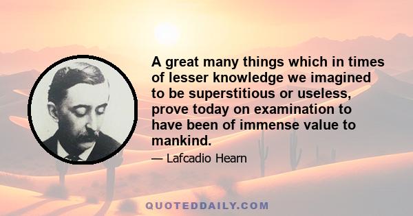 A great many things which in times of lesser knowledge we imagined to be superstitious or useless, prove today on examination to have been of immense value to mankind.