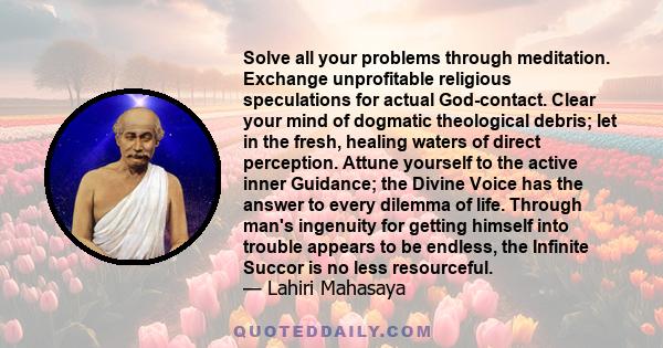 Solve all your problems through meditation. Exchange unprofitable religious speculations for actual God-contact. Clear your mind of dogmatic theological debris; let in the fresh, healing waters of direct perception.