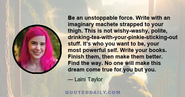 Be an unstoppable force. Write with an imaginary machete strapped to your thigh. This is not wishy-washy, polite, drinking-tea-with-your-pinkie-sticking-out stuff. It’s who you want to be, your most powerful self. Write 