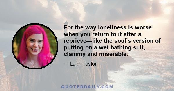 For the way loneliness is worse when you return to it after a reprieve—like the soul’s version of putting on a wet bathing suit, clammy and miserable.