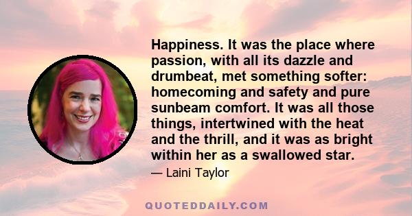 Happiness. It was the place where passion, with all its dazzle and drumbeat, met something softer: homecoming and safety and pure sunbeam comfort. It was all those things, intertwined with the heat and the thrill, and