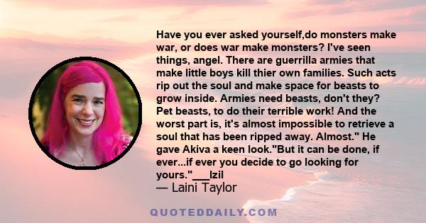 Have you ever asked yourself,do monsters make war, or does war make monsters? I've seen things, angel. There are guerrilla armies that make little boys kill thier own families. Such acts rip out the soul and make space