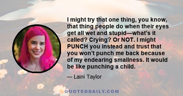 I might try that one thing, you know, that thing people do when their eyes get all wet and stupid—what’s it called? Crying? Or NOT. I might PUNCH you instead and trust that you won’t punch me back because of my