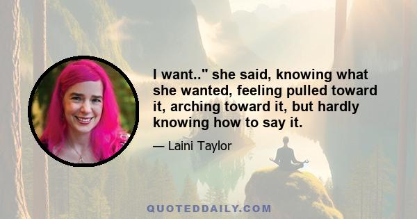 I want.. she said, knowing what she wanted, feeling pulled toward it, arching toward it, but hardly knowing how to say it.