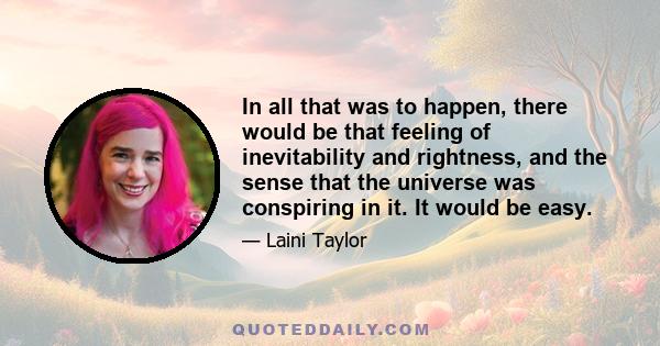 In all that was to happen, there would be that feeling of inevitability and rightness, and the sense that the universe was conspiring in it. It would be easy.