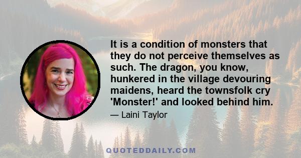 It is a condition of monsters that they do not perceive themselves as such. The dragon, you know, hunkered in the village devouring maidens, heard the townsfolk cry 'Monster!' and looked behind him.