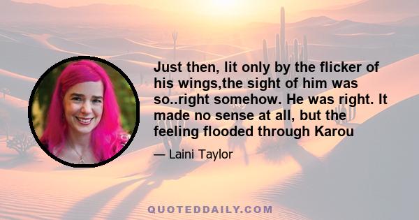 Just then, lit only by the flicker of his wings,the sight of him was so..right somehow. He was right. It made no sense at all, but the feeling flooded through Karou