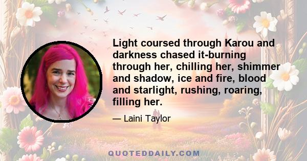 Light coursed through Karou and darkness chased it-burning through her, chilling her, shimmer and shadow, ice and fire, blood and starlight, rushing, roaring, filling her.