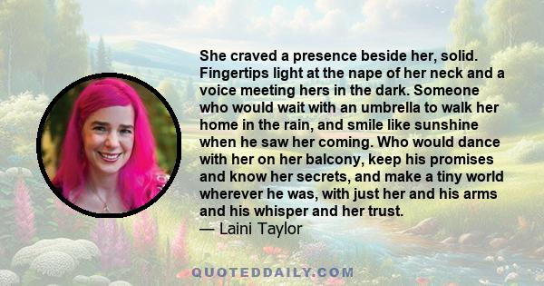 She craved a presence beside her, solid. Fingertips light at the nape of her neck and a voice meeting hers in the dark. Someone who would wait with an umbrella to walk her home in the rain, and smile like sunshine when