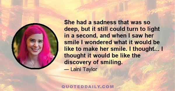 She had a sadness that was so deep, but it still could turn to light in a second, and when I saw her smile I wondered what it would be like to make her smile. I thought... I thought it would be like the discovery of