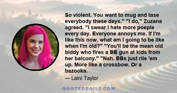 So violent. You want to mug and tase everybody these days. I do, Zuzana agreed. I swear I hate more poeple every day. Everyone annoys me. If I'm like this now, what am I going to be like when I'm old? You'll be the mean 